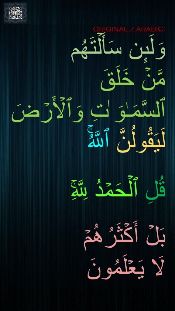 وَلَىِٕن سَأَلۡتَهُم 
مَّنۡ خَلَقَ 
ٱلسَّمَـٰوَ ٰتِ وَٱلۡأَرۡضَ لَیَقُولُنَّ ٱللَّهُۚ 

قُلِ ٱلۡحَمۡدُ لِلَّهِۚ
 
بَلۡ أَكۡثَرُهُمۡ 
لَا یَعۡلَمُونَ
