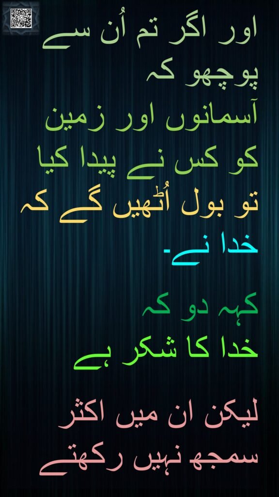 اور اگر تم اُن سے پوچھو کہ 
آسمانوں اور زمین کو کس نے پیدا کیا تو بول اُٹھیں گے کہ خدا نے۔ 

کہہ دو کہ 
خدا کا شکر ہے

لیکن ان میں اکثر سمجھ نہیں رکھتے
