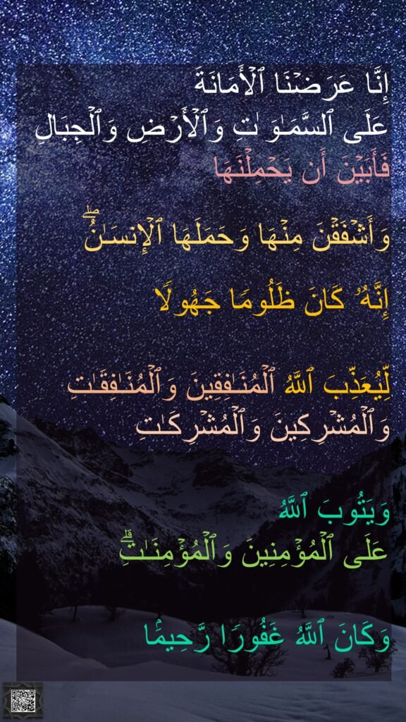 إِنَّا عَرَضۡنَا ٱلۡأَمَانَةَ 
عَلَى ٱلسَّمَـٰوَ ٰتِ وَٱلۡأَرۡضِ وَٱلۡجِبَالِ 
فَأَبَیۡنَ أَن یَحۡمِلۡنَهَا
 
وَأَشۡفَقۡنَ مِنۡهَا وَحَمَلَهَا ٱلۡإِنسَـٰنُۖ 

إِنَّهُۥ كَانَ ظَلُومࣰا جَهُولࣰا 

لِّیُعَذِّبَ ٱللَّهُ ٱلۡمُنَـٰفِقِینَ وَٱلۡمُنَـٰفِقَـٰتِ وَٱلۡمُشۡرِكِینَ وَٱلۡمُشۡرِكَـٰتِ
 
وَیَتُوبَ ٱللَّهُ 
عَلَى ٱلۡمُؤۡمِنِینَ وَٱلۡمُؤۡمِنَـٰتِۗ
 
وَكَانَ ٱللَّهُ غَفُورࣰا رَّحِیمَۢا 