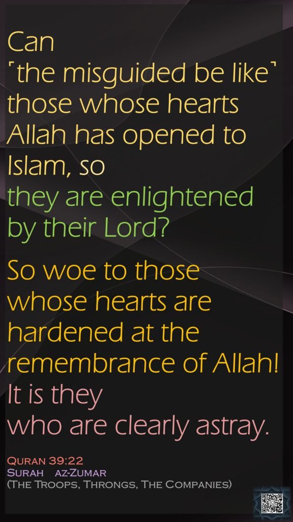 Can ˹the misguided be like˺ those whose hearts Allah has opened to Islam, so they are enlightened by their Lord? So woe to those whose hearts are hardened at the remembrance of Allah! It is they who are clearly astray.Quran 39:22Surah    az-Zumar (The Troops, Throngs, The Companies)