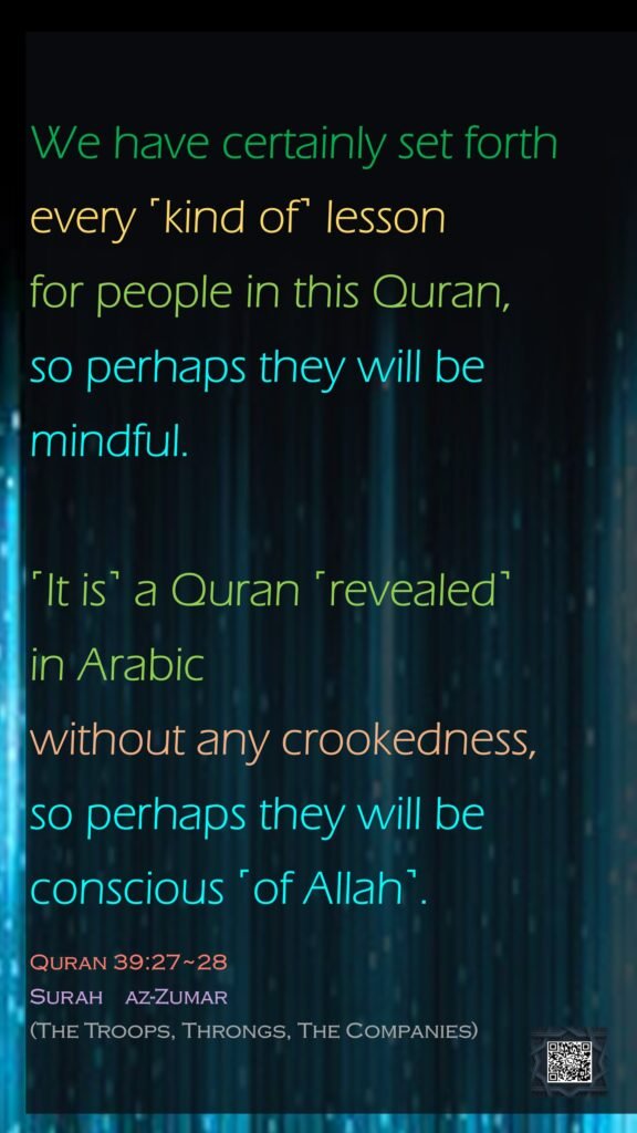We have certainly set forth every ˹kind of˺ lesson for people in this Quran, so perhaps they will be mindful.˹It is˺ a Quran ˹revealed˺ in Arabic without any crookedness, so perhaps they will be conscious ˹of Allah˺.Quran 39:27~28Surah    az-Zumar (The Troops, Throngs, The Companies)
