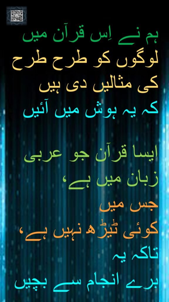 ہم نے اِس قرآن میں لوگوں کو طرح طرح کی مثالیں دی ہیں 
کہ یہ ہوش میں آئیں

ایسا قرآن جو عربی زبان میں ہے، 
جس میں 
کوئی ٹیڑھ نہیں ہے، تاکہ یہ 
برے انجام سے بچیں 
