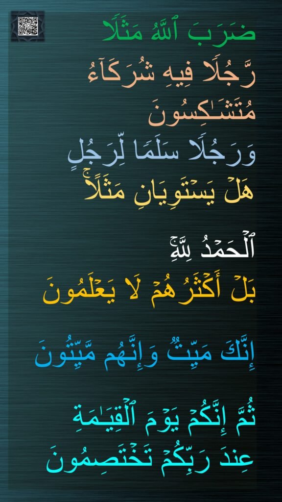 ضَرَبَ ٱللَّهُ مَثَلࣰا 
رَّجُلࣰا فِیهِ شُرَكَاۤءُ مُتَشَـٰكِسُونَ 
وَرَجُلࣰا سَلَمࣰا لِّرَجُلٍ 
هَلۡ یَسۡتَوِیَانِ مَثَلًاۚ 

ٱلۡحَمۡدُ لِلَّهِۚ 
بَلۡ أَكۡثَرُهُمۡ لَا یَعۡلَمُونَ
 
إِنَّكَ مَیِّتࣱ وَإِنَّهُم مَّیِّتُونَ 

ثُمَّ إِنَّكُمۡ یَوۡمَ ٱلۡقِیَـٰمَةِ 
عِندَ رَبِّكُمۡ تَخۡتَصِمُونَ
