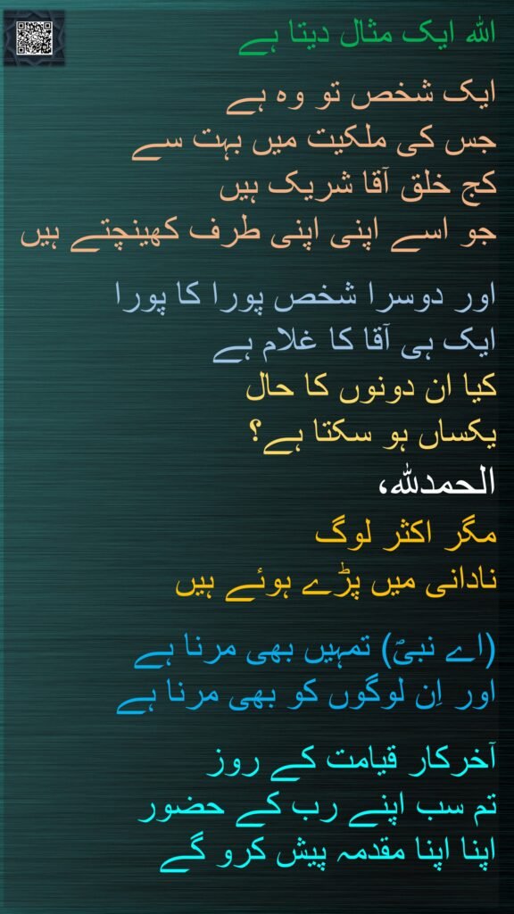 اللہ ایک مثال دیتا ہے 

ایک شخص تو وہ ہے 
جس کی ملکیت میں بہت سے 
کج خلق آقا شریک ہیں 
جو اسے اپنی اپنی طرف کھینچتے ہیں 

اور دوسرا شخص پورا کا پورا 
ایک ہی آقا کا غلام ہے 
کیا ان دونوں کا حال 
یکساں ہو سکتا ہے؟ 
الحمدللہ، 
مگر اکثر لوگ 
نادانی میں پڑے ہوئے ہیں 

(اے نبیؐ) تمہیں بھی مرنا ہے 
اور اِن لوگوں کو بھی مرنا ہے 

آخرکار قیامت کے روز 
تم سب اپنے رب کے حضور 
اپنا اپنا مقدمہ پیش کرو گے
