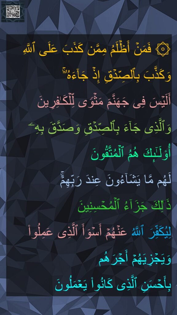 ۞ فَمَنۡ أَظۡلَمُ مِمَّن كَذَبَ عَلَى ٱللَّهِ وَكَذَّبَ بِٱلصِّدۡقِ إِذۡ جَاۤءَهُۥۤۚ 
أَلَیۡسَ فِی جَهَنَّمَ مَثۡوࣰى لِّلۡكَـٰفِرِینَ 
وَٱلَّذِی جَاۤءَ بِٱلصِّدۡقِ وَصَدَّقَ بِهِۦۤ أُو۟لَـٰۤىِٕكَ هُمُ ٱلۡمُتَّقُونَ 
لَهُم مَّا یَشَاۤءُونَ عِندَ رَبِّهِمۡۚ 
ذَ ٰلِكَ جَزَاۤءُ ٱلۡمُحۡسِنِینَ 
لِیُكَفِّرَ ٱللَّهُ عَنۡهُمۡ أَسۡوَأَ ٱلَّذِی عَمِلُوا۟ وَیَجۡزِیَهُمۡ أَجۡرَهُم 
بِأَحۡسَنِ ٱلَّذِی كَانُوا۟ یَعۡمَلُونَ
