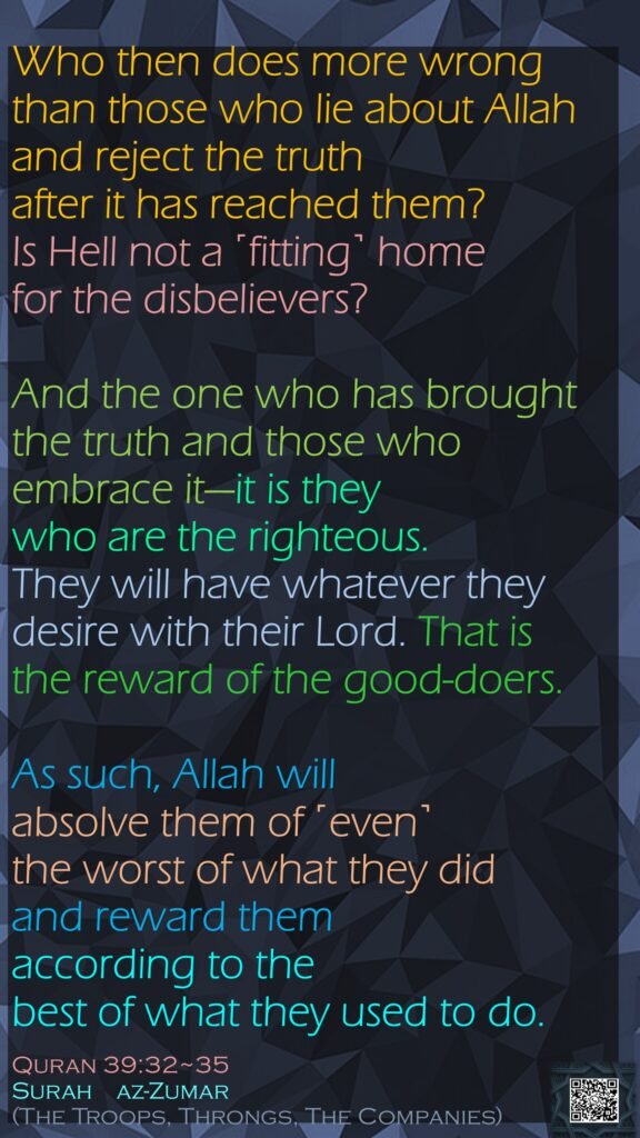 Who then does more wrong than those who lie about Allah and reject the truth after it has reached them? Is Hell not a ˹fitting˺ home for the disbelievers?And the one who has brought the truth and those who embrace it—it is they who are the righteous.They will have whatever they desire with their Lord. That is the reward of the good-doers.As such, Allah will absolve them of ˹even˺ the worst of what they did and reward them according to the best of what they used to do.Quran 39:32~35Surah    az-Zumar (The Troops, Throngs, The Companies)