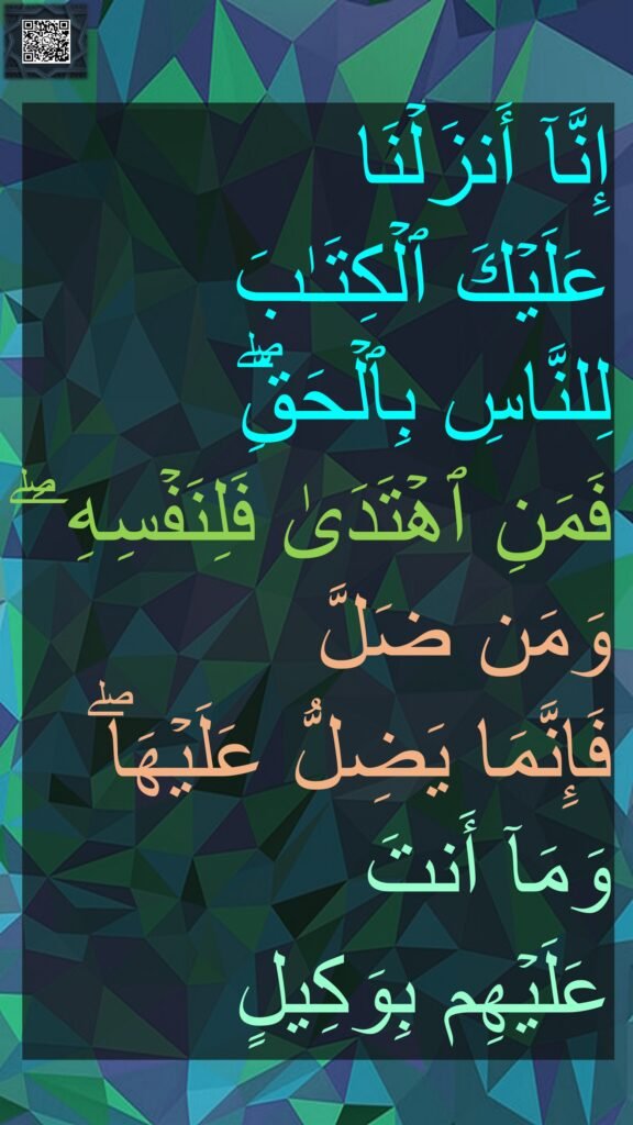 إِنَّاۤ أَنزَلۡنَا 
عَلَیۡكَ ٱلۡكِتَـٰبَ 
لِلنَّاسِ بِٱلۡحَقِّۖ 
فَمَنِ ٱهۡتَدَىٰ فَلِنَفۡسِهِۦۖ وَمَن ضَلَّ 
فَإِنَّمَا یَضِلُّ عَلَیۡهَاۖ وَمَاۤ أَنتَ 
عَلَیۡهِم بِوَكِیلٍ

