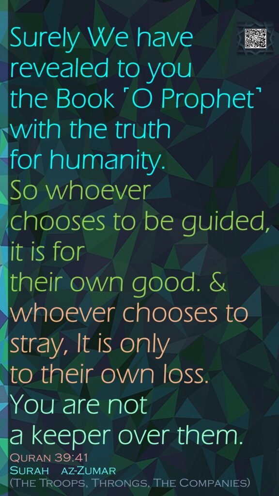 Surely We have revealed to you the Book ˹O Prophet˺ with the truth for humanity. So whoever chooses to be guided, it is for their own good. &whoever chooses to stray, It is only to their own loss. You are not a keeper over them.Quran 39:41Surah    az-Zumar (The Troops, Throngs, The Companies)