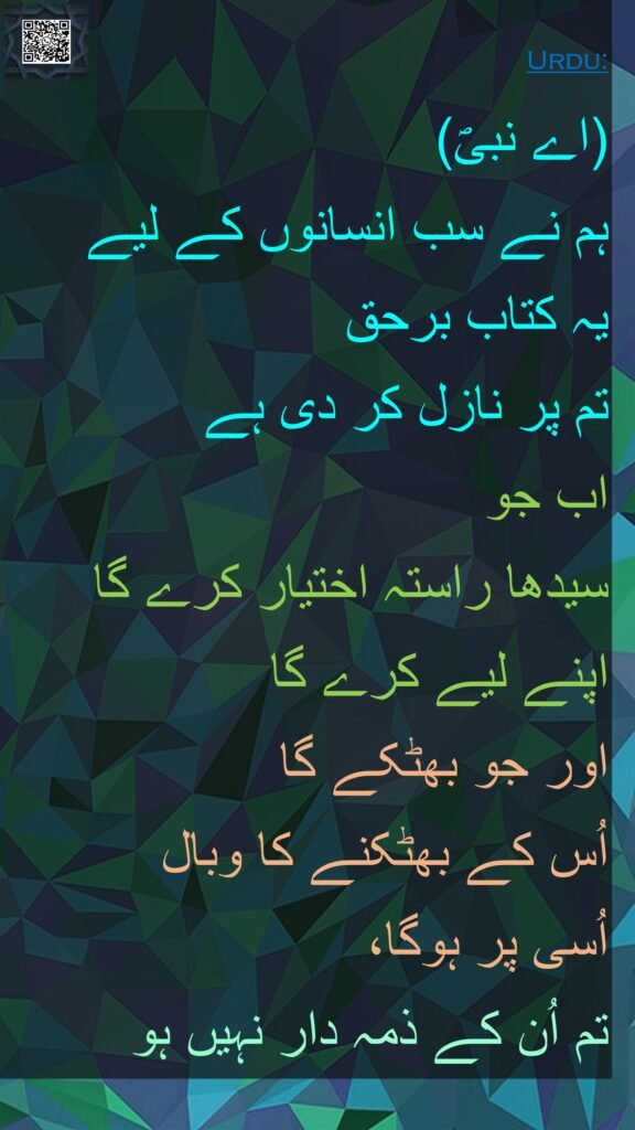 (اے نبیؐ) 
ہم نے سب انسانوں کے لیے 
یہ کتاب برحق 
تم پر نازل کر دی ہے 
اب جو 
سیدھا راستہ اختیار کرے گا اپنے لیے کرے گا 
اور جو بھٹکے گا 
اُس کے بھٹکنے کا وبال 
اُسی پر ہوگا، 
تم اُن کے ذمہ دار نہیں ہو