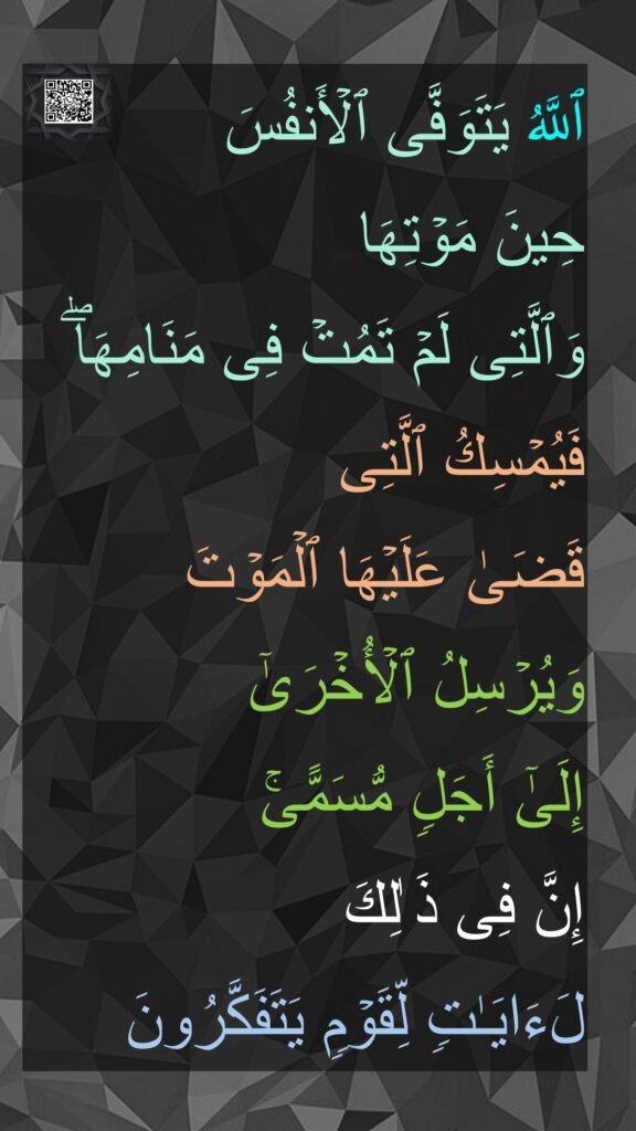 ٱللَّهُ یَتَوَفَّى ٱلۡأَنفُسَ 
حِینَ مَوۡتِهَا 
وَٱلَّتِی لَمۡ تَمُتۡ فِی مَنَامِهَاۖ فَیُمۡسِكُ ٱلَّتِی 
قَضَىٰ عَلَیۡهَا ٱلۡمَوۡتَ 
وَیُرۡسِلُ ٱلۡأُخۡرَىٰۤ 
إِلَىٰۤ أَجَلࣲ مُّسَمًّىۚ 
إِنَّ فِی ذَ ٰلِكَ 
لَءَایَـٰتࣲ لِّقَوۡمࣲ یَتَفَكَّرُونَ

