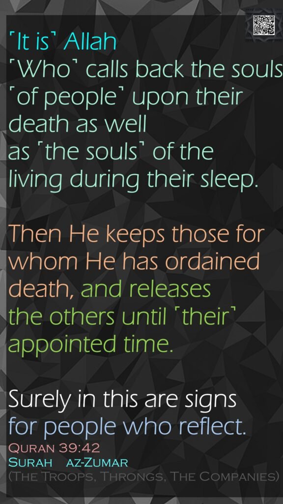 ˹It is˺ Allah ˹Who˺ calls back the souls ˹of people˺ upon their death as well as ˹the souls˺ of the living during their sleep. Then He keeps those for whom He has ordained death, and releases the others until ˹their˺ appointed time. Surely in this are signs for people who reflect.Quran 39:42Surah    az-Zumar (The Troops, Throngs, The Companies)