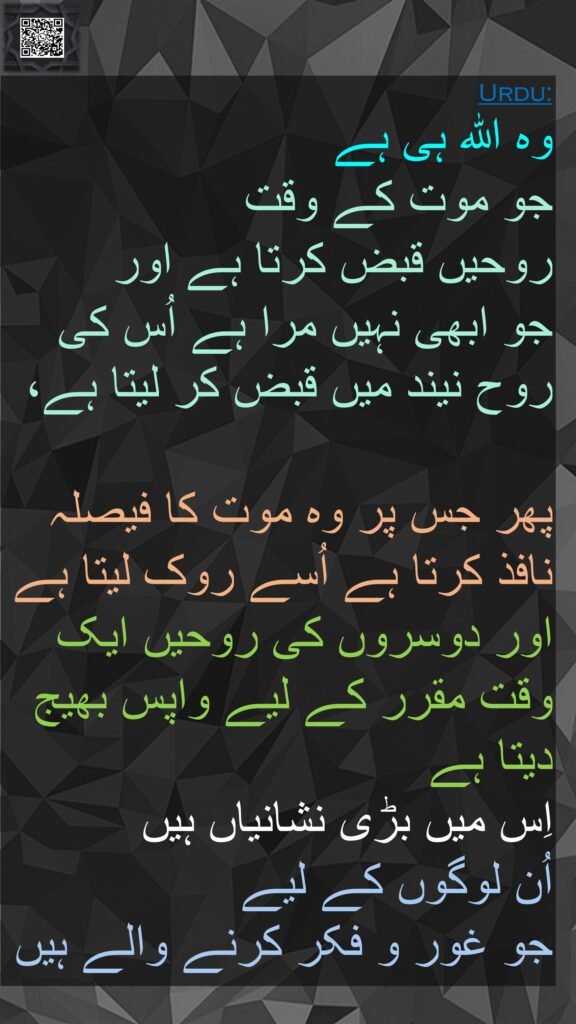 وہ اللہ ہی ہے 
جو موت کے وقت 
روحیں قبض کرتا ہے اور 
جو ابھی نہیں مرا ہے اُس کی روح نیند میں قبض کر لیتا ہے،
 
پھر جس پر وہ موت کا فیصلہ نافذ کرتا ہے اُسے روک لیتا ہے اور دوسروں کی روحیں ایک وقت مقرر کے لیے واپس بھیج دیتا ہے 
اِس میں بڑی نشانیاں ہیں 
اُن لوگوں کے لیے 
جو غور و فکر کرنے والے ہیں
