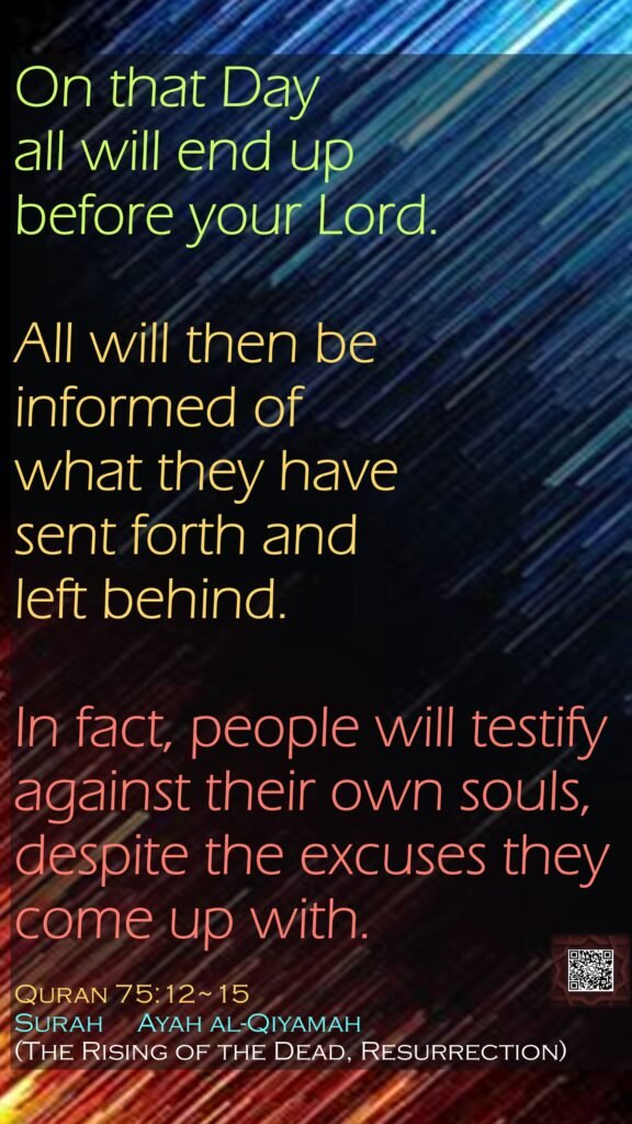 On that Day all will end up before your Lord.All will then be informed of what they have sent forth and left behind.In fact, people will testify against their own souls,despite the excuses they come up with.Quran 75:12~15Surah     Ayah al-Qiyamah (The Rising of the Dead, Resurrection) 