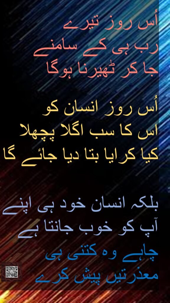 اُس روز تیرے 
رب ہی کے سامنے 
جا کر ٹھیرنا ہوگا 

اُس روز انسان کو 
اس کا سب اگلا پچھلا 
کیا کرایا بتا دیا جائے گا
 
بلکہ انسان خود ہی اپنے آپ کو خوب جانتا ہے 
چاہے وہ کتنی ہی 
معذرتیں پیش کرے 
