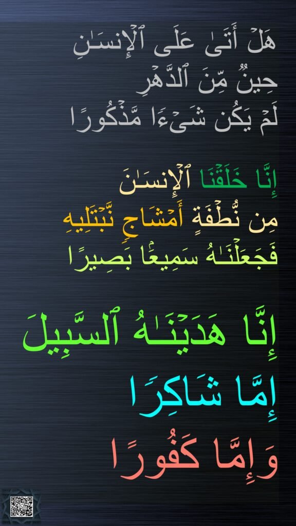هَلۡ أَتَىٰ عَلَى ٱلۡإِنسَـٰنِ 
حِینࣱ مِّنَ ٱلدَّهۡرِ 
لَمۡ یَكُن شَیۡءࣰا مَّذۡكُورًا 

إِنَّا خَلَقۡنَا ٱلۡإِنسَـٰنَ 
مِن نُّطۡفَةٍ أَمۡشَاجࣲ نَّبۡتَلِیهِ 
فَجَعَلۡنَـٰهُ سَمِیعَۢا بَصِیرًا 

إِنَّا هَدَیۡنَـٰهُ ٱلسَّبِیلَ 
إِمَّا شَاكِرࣰا 
وَإِمَّا كَفُورًا
