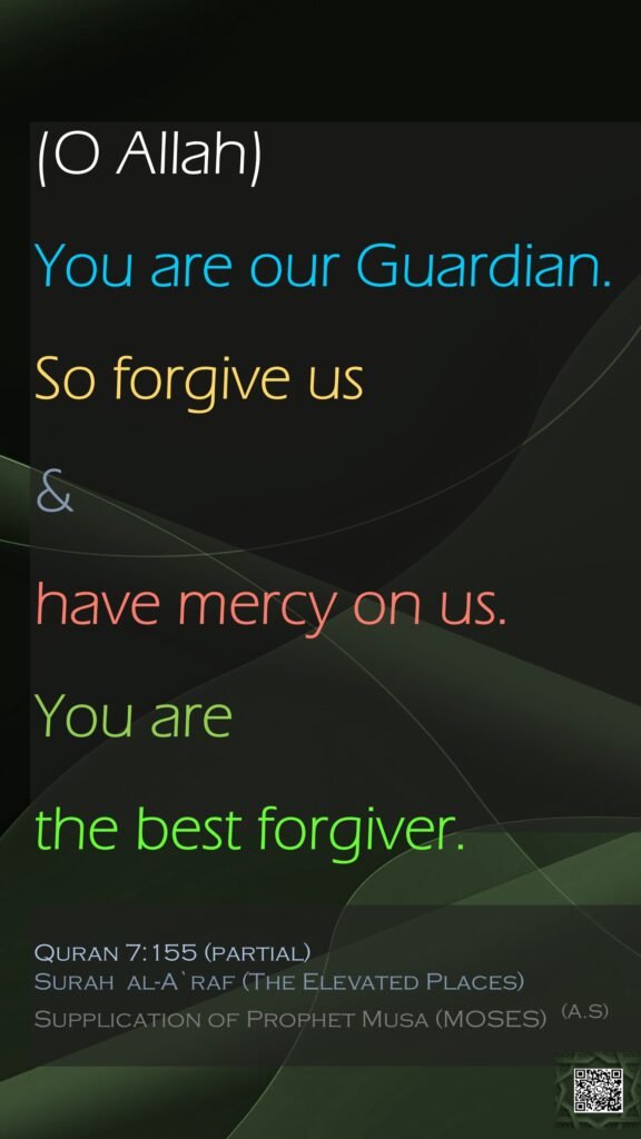 (O Allah)You are our Guardian. So forgive us &have mercy on us. You are the best forgiver.
Quran 7:155 (partial)Surah  al-A`raf (The Elevated Places)
Supplication of Prophet Musa (MOSES)  (A.S)
