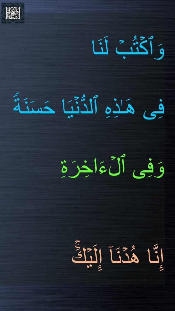 وَٱكۡتُبۡ لَنَا 
فِی هَـٰذِهِ ٱلدُّنۡیَا حَسَنَةࣰ وَفِی ٱلۡءَاخِرَةِ 

إِنَّا هُدۡنَاۤ إِلَیۡكَۚ
