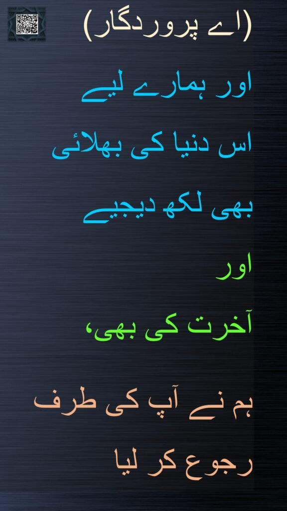 (اے پروردگار)
اور ہمارے لیے 
اس دنیا کی بھلائی 
بھی لکھ دیجیے 
اور 
آخرت کی بھی، 

ہم نے آپ کی طرف 
رجوع کر لیا
