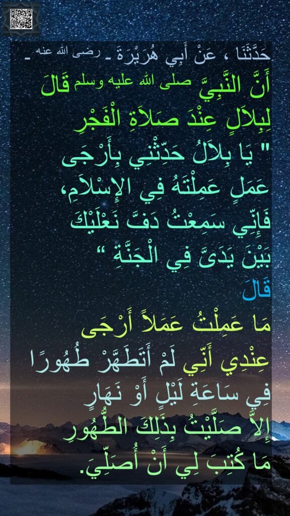 حَدَّثَنَا ، عَنْ أَبِي هُرَيْرَةَ ـ رضى الله عنه ـ
أَنَّ النَّبِيَّ صلى الله عليه وسلم قَالَ لِبِلاَلٍ عِنْدَ صَلاَةِ الْفَجْرِ
"‏ يَا بِلاَلُ حَدِّثْنِي بِأَرْجَى 
عَمَلٍ عَمِلْتَهُ فِي الإِسْلاَمِ، 
فَإِنِّي سَمِعْتُ دَفَّ نَعْلَيْكَ 
بَيْنَ يَدَىَّ فِي الْجَنَّةِ ‏“
قَالَ 
مَا عَمِلْتُ عَمَلاً أَرْجَى 
عِنْدِي أَنِّي لَمْ أَتَطَهَّرْ طُهُورًا فِي سَاعَةِ لَيْلٍ أَوْ نَهَارٍ 
إِلاَّ صَلَّيْتُ بِذَلِكَ الطُّهُورِ 
مَا كُتِبَ لِي أَنْ أُصَلِّيَ‏.‏ ‏