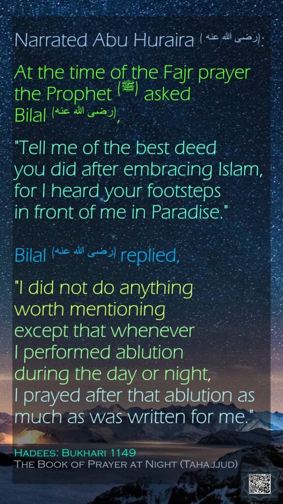 Narrated Abu Huraira (رضى الله عنه ):At the time of the Fajr prayer the Prophet (ﷺ) asked Bilal (رضى الله عنه), "Tell me of the best deed you did after embracing Islam, for I heard your footsteps in front of me in Paradise." Bilal (رضى الله عنه) replied, "I did not do anything worth mentioning except that whenever I performed ablution during the day or night, I prayed after that ablution as much as was written for me."Hadees: Bukhari 1149The Book of Prayer at Night (Tahajjud)