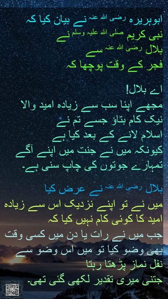 ابوہریرہ رضی اللہ عنہ نے بیان کیا کہ   
نبی کریم صلی اللہ علیہ وسلم نے 
بلال رضی اللہ عنہ سے 
فجر کے وقت پوچھا کہ 

اے بلال! 
مجھے اپنا سب سے زیادہ امید والا نیک کام بتاؤ جسے تم نے 
اسلام لانے کے بعد کیا ہے 
کیونکہ میں نے جنت میں اپنے آگے تمہارے جوتوں کی چاپ سنی ہے۔ 

بلال رضی اللہ عنہ نے عرض کیا 
میں نے تو اپنے نزدیک اس سے زیادہ امید کا کوئی کام نہیں کیا کہ 
جب میں نے رات یا دن میں کسی وقت بھی وضو کیا تو میں اس وضو سے نفل نماز پڑھتا رہتا 
جتنی میری تقدیر لکھی گئی تھی۔ 