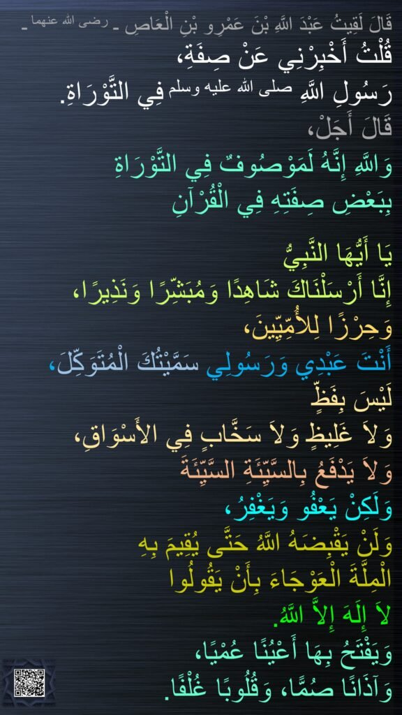 قَالَ لَقِيتُ عَبْدَ اللَّهِ بْنَ عَمْرِو بْنِ الْعَاصِ ـ رضى الله عنهما ـ 
قُلْتُ أَخْبِرْنِي عَنْ صِفَةِ، 
رَسُولِ اللَّهِ صلى الله عليه وسلم فِي التَّوْرَاةِ‏.‏ 
قَالَ أَجَلْ، 
وَاللَّهِ إِنَّهُ لَمَوْصُوفٌ فِي التَّوْرَاةِ 
بِبَعْضِ صِفَتِهِ فِي الْقُرْآنِ 

يَا أَيُّهَا النَّبِيُّ 
إِنَّا أَرْسَلْنَاكَ شَاهِدًا وَمُبَشِّرًا وَنَذِيرًا، وَحِرْزًا لِلأُمِّيِّينَ، 
أَنْتَ عَبْدِي وَرَسُولِي سَمَّيْتُكَ الْمُتَوَكِّلَ، لَيْسَ بِفَظٍّ 
وَلاَ غَلِيظٍ وَلاَ سَخَّابٍ فِي الأَسْوَاقِ، 
وَلاَ يَدْفَعُ بِالسَّيِّئَةِ السَّيِّئَةَ 
وَلَكِنْ يَعْفُو وَيَغْفِرُ، 
وَلَنْ يَقْبِضَهُ اللَّهُ حَتَّى يُقِيمَ بِهِ 
الْمِلَّةَ الْعَوْجَاءَ بِأَنْ يَقُولُوا 
لاَ إِلَهَ إِلاَّ اللَّهُ‏.‏ 
وَيَفْتَحُ بِهَا أَعْيُنًا عُمْيًا، 
وَآذَانًا صُمًّا، وَقُلُوبًا غُلْفًا‏.‏ 