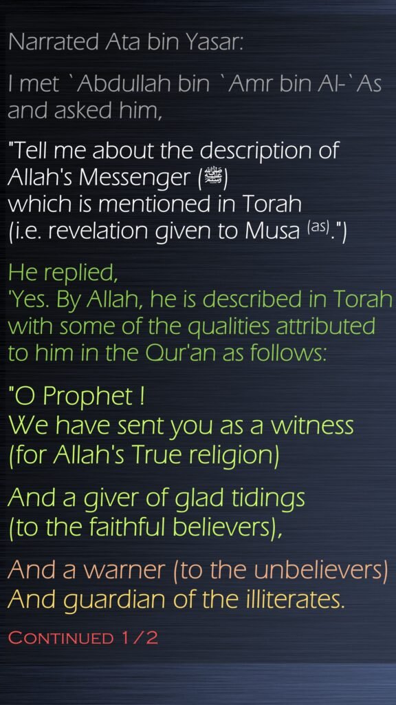 Narrated Ata bin Yasar:I met `Abdullah bin `Amr bin Al-`As and asked him, "Tell me about the description of Allah's Messenger (ﷺ) which is mentioned in Torah (i.e. revelation given to Musa (as).") He replied, 'Yes. By Allah, he is described in Torah with some of the qualities attributed to him in the Qur'an as follows: "O Prophet ! We have sent you as a witness (for Allah's True religion) And a giver of glad tidings (to the faithful believers), And a warner (to the unbelievers) And guardian of the illiterates. Continued 1/2