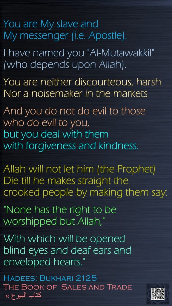 You are My slave and My messenger (i.e. Apostle). I have named you "Al-Mutawakkil" (who depends upon Allah). You are neither discourteous, harsh Nor a noisemaker in the markets And you do not do evil to those who do evil to you, but you deal with them with forgiveness and kindness. Allah will not let him (the Prophet) Die till he makes straight the crooked people by making them say: "None has the right to be worshipped but Allah," With which will be opened blind eyes and deaf ears and enveloped hearts."Hadees: Bukhari 2125The Book of  Sales and Trade  كتاب البيوع »