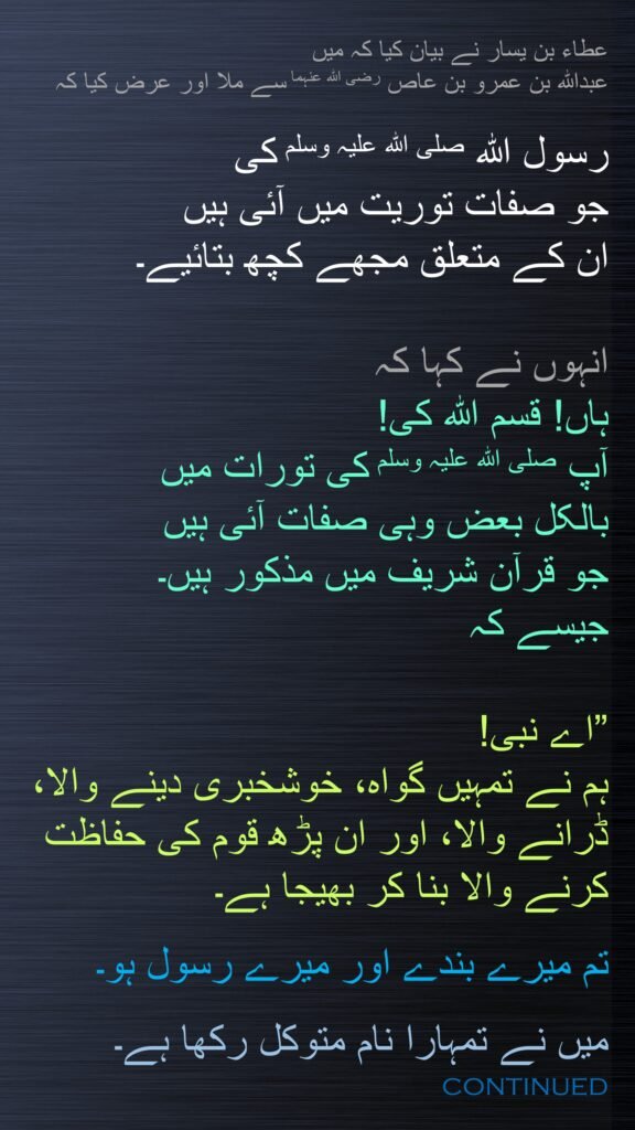 عطاء بن یسار نے بیان کیا کہ میں 
عبداللہ بن عمرو بن عاص رضی اللہ عنہما سے ملا اور عرض کیا کہ
 
رسول اللہ صلی اللہ علیہ وسلم کی 
جو صفات توریت میں آئی ہیں 
ان کے متعلق مجھے کچھ بتائیے۔ 

انہوں نے کہا کہ 
ہاں! قسم اللہ کی! 
آپ صلی اللہ علیہ وسلم کی تورات میں 
بالکل بعض وہی صفات آئی ہیں 
جو قرآن شریف میں مذکور ہیں۔ 
جیسے کہ

”اے نبی! 
ہم نے تمہیں گواہ، خوشخبری دینے والا، ڈرانے والا، اور ان پڑھ قوم کی حفاظت کرنے والا بنا کر بھیجا ہے۔ 

تم میرے بندے اور میرے رسول ہو۔ 

میں نے تمہارا نام متوکل رکھا ہے۔ 
continued
