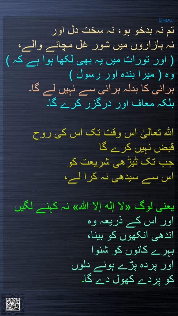 تم نہ بدخو ہو، نہ سخت دل اور 
نہ بازاروں میں شور غل مچانے والے، 
( اور تورات میں یہ بھی لکھا ہوا ہے کہ ) وہ ( میرا بندہ اور رسول ) 
برائی کا بدلہ برائی سے نہیں لے گا۔ 
بلکہ معاف اور درگزر کرے گا۔ 

اللہ تعالیٰ اس وقت تک اس کی روح 
قبض نہیں کرے گا 
جب تک ٹیڑھی شریعت کو 
اس سے سیدھی نہ کرا لے،
 
یعنی لوگ «لا إله إلا الله» نہ کہنے لگیں اور اس کے ذریعہ وہ 
اندھی آنکھوں کو بینا، 
بہرے کانوں کو شنوا 
اور پردہ پڑے ہوئے دلوں 
کو پردے کھول دے گا