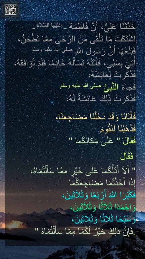 حَدَّثَنَا عَلِيٌّ، أَنَّ فَاطِمَةَ ـ عَلَيْهَا السَّلاَمُ ـ 
اشْتَكَتْ مَا تَلْقَى مِنَ الرَّحَى مِمَّا تَطْحَنُ، فَبَلَغَهَا أَنَّ رَسُولَ اللَّهِ صلى الله عليه وسلم 
أُتِيَ بِسَبْىٍ، فَأَتَتْهُ تَسْأَلُهُ خَادِمًا فَلَمْ تُوَافِقْهُ، فَذَكَرَتْ لِعَائِشَةَ، 
فَجَاءَ النَّبِيُّ صلى الله عليه وسلم 
فَذَكَرَتْ ذَلِكَ عَائِشَةُ لَهُ، 

فَأَتَانَا وَقَدْ دَخَلْنَا مَضَاجِعَنَا، 
فَذَهَبْنَا لِنَقُومَ 
فَقَالَ ‏"‏ عَلَى مَكَانِكُمَا ‏"‏
 
 فَقَالَ 

‏"‏ أَلاَ أَدُلُّكُمَا عَلَى خَيْرٍ مِمَّا سَأَلْتُمَاهُ، 
إِذَا أَخَذْتُمَا مَضَاجِعَكُمَا 
فَكَبِّرَا اللَّهَ أَرْبَعًا وَثَلاَثِينَ، 
وَاحْمَدَا ثَلاَثًا وَثَلاَثِينَ، 
وَسَبِّحَا ثَلاَثًا وَثَلاَثِينَ، 
فَإِنَّ ذَلِكَ خَيْرٌ لَكُمَا مِمَّا سَأَلْتُمَاهُ ‏"