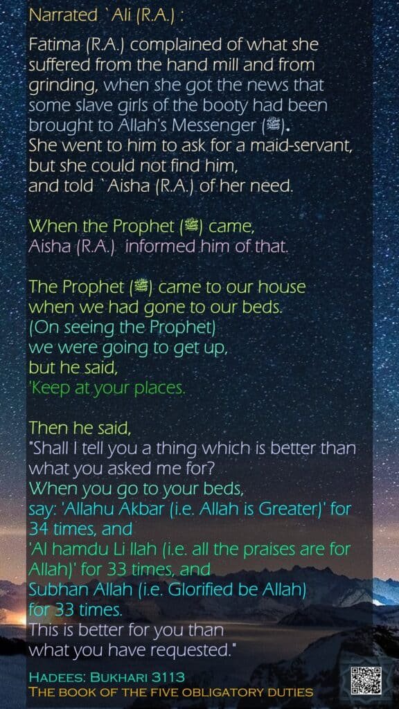 Narrated `Ali (R.A.) :Fatima (R.A.) complained of what she suffered from the hand mill and from grinding, when she got the news that some slave girls of the booty had been brought to Allah's Messenger (ﷺ) .She went to him to ask for a maid-servant, but she could not find him, and told `Aisha (R.A.) of her need. When the Prophet (ﷺ) came, Aisha (R.A.)  informed him of that. The Prophet (ﷺ) came to our house when we had gone to our beds. (On seeing the Prophet) we were going to get up, but he said, 'Keep at your places. Then he said, "Shall I tell you a thing which is better than what you asked me for? When you go to your beds, say: 'Allahu Akbar (i.e. Allah is Greater)' for 34 times, and 'Al hamdu Li llah (i.e. all the praises are for Allah)' for 33 times, and Subhan Allah (i.e. Glorified be Allah) for 33 times. This is better for you than what you have requested."Hadees: Bukhari 3113The book of the five obligatory duties