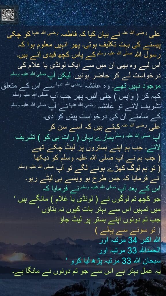 علی رضی اللہ عنہ نے بیان کیا کہ فاطمہ رضی اللہ عنہا کو چکی پیسنے کی بہت تکلیف ہوتی۔ پھر انہیں معلوم ہوا کہ رسول اللہ صلی اللہ علیہ وسلم کے پاس کچھ قیدی آئے ہیں۔ 
اس لیے وہ بھی ان میں سے ایک لونڈی یا غلام کی درخواست لے کر حاضر ہوئیں۔ لیکن آپ صلی اللہ علیہ وسلم موجود نہیں تھے۔ وہ عائشہ رضی اللہ عنہا سے اس کے متعلق کہہ کر ( واپس ) چلی آئیں۔ پھر جب آپ صلی اللہ علیہ وسلم تشریف لائے تو عائشہ رضی اللہ عنہا نے آپ صلی اللہ علیہ وسلم کے سامنے ان کی درخواست پیش کر دی۔ 
علی رضی اللہ عنہ کہتے ہیں کہ اسے سن کر 
آپ صلی اللہ علیہ وسلم ہمارے یہاں ( رات ہی کو ) تشریف لائے۔ جب ہم اپنے بستروں پر لیٹ چکے تھے 
( جب ہم نے آپ صلی اللہ علیہ وسلم کو دیکھا 
( تو ہم لوگ کھڑے ہونے لگے تو آپ صلی اللہ علیہ وسلم
 نے فرمایا کہ جس طرح ہو ویسے ہی لیٹے رہو۔ 
اس کے بعد آپ صلی اللہ علیہ وسلم نے فرمایا کہ 
جو کچھ تم لوگوں نے ( لونڈی یا غلام ) مانگے ہیں ‘ 
میں تمہیں اس سے بہتر بات کیوں نہ بتاؤں ‘ 
جب تم دونوں اپنے بستر پر لیٹ جاؤ 
( تو سونے سے پہلے ) 
اللہ اکبر 34 مرتبہ اور 
الحمداللہ 33 مرتبہ اور 
سبحان اللہ 33 مرتبہ پڑھ لیا کرو ‘ 
یہ عمل بہتر ہے اس سے جو تم دونوں نے مانگا ہے۔
