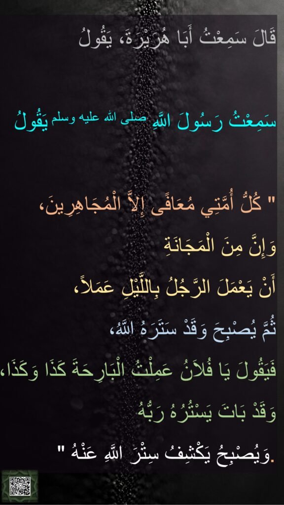 قَالَ سَمِعْتُ أَبَا هُرَيْرَةَ، يَقُولُ 

سَمِعْتُ رَسُولَ اللَّهِ صلى الله عليه وسلم يَقُولُ ‏ 

"‏ كُلُّ أُمَّتِي مُعَافًى إِلاَّ الْمُجَاهِرِينَ، 
وَإِنَّ مِنَ الْمَجَانَةِ 
أَنْ يَعْمَلَ الرَّجُلُ بِاللَّيْلِ عَمَلاً، 
ثُمَّ يُصْبِحَ وَقَدْ سَتَرَهُ اللَّهُ، 
فَيَقُولَ يَا فُلاَنُ عَمِلْتُ الْبَارِحَةَ كَذَا وَكَذَا، وَقَدْ بَاتَ يَسْتُرُهُ رَبُّهُ 
وَيُصْبِحُ يَكْشِفُ سِتْرَ اللَّهِ عَنْهُ ‏"‏‏.‏