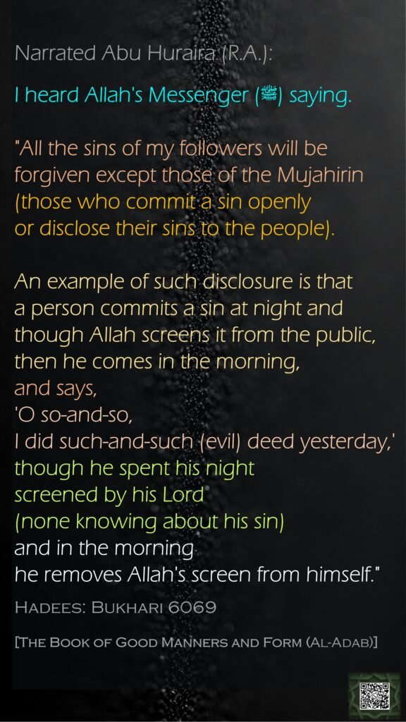 Narrated Abu Huraira (R.A.):I heard Allah's Messenger (ﷺ) saying. "All the sins of my followers will be forgiven except those of the Mujahirin (those who commit a sin openly or disclose their sins to the people). An example of such disclosure is that a person commits a sin at night and though Allah screens it from the public, then he comes in the morning, and says, 'O so-and-so, I did such-and-such (evil) deed yesterday,' though he spent his night screened by his Lord (none knowing about his sin) and in the morning he removes Allah's screen from himself."Hadees: Bukhari 6069[The Book of Good Manners and Form (Al-Adab)]