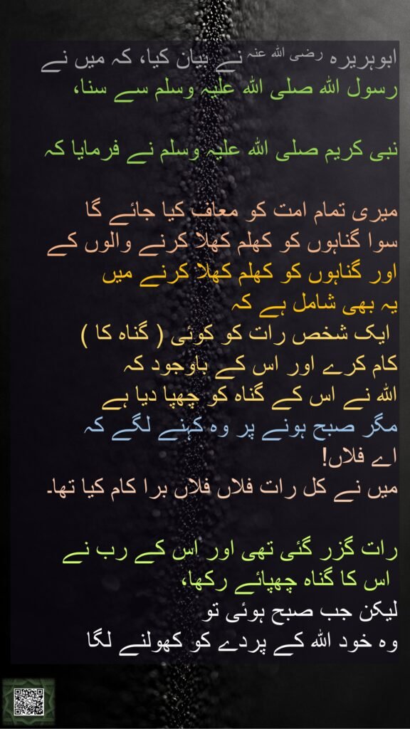 ابوہریرہ رضی اللہ عنہ نے بیان کیا، کہ میں نے رسول اللہ صلی اللہ علیہ وسلم سے سنا، 

نبی کریم صلی اللہ علیہ وسلم نے فرمایا کہ
 
میری تمام امت کو معاف کیا جائے گا 
سوا گناہوں کو کھلم کھلا کرنے والوں کے 
اور گناہوں کو کھلم کھلا کرنے میں 
یہ بھی شامل ہے کہ
 ایک شخص رات کو کوئی ( گناہ کا ) 
کام کرے اور اس کے باوجود کہ 
اللہ نے اس کے گناہ کو چھپا دیا ہے 
مگر صبح ہونے پر وہ کہنے لگے کہ 
اے فلاں! 
میں نے کل رات فلاں فلاں برا کام کیا تھا۔ 

رات گزر گئی تھی اور اس کے رب نے
 اس کا گناہ چھپائے رکھا، 
لیکن جب صبح ہوئی تو 
