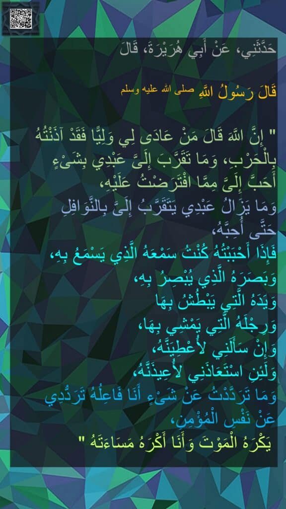 حَدَّثَنِي، عَنْ أَبِي هُرَيْرَةَ، قَالَ
 
قَالَ رَسُولُ اللَّهِ صلى الله عليه وسلم 
‏ 
"‏ إِنَّ اللَّهَ قَالَ مَنْ عَادَى لِي وَلِيًّا فَقَدْ آذَنْتُهُ بِالْحَرْبِ، وَمَا تَقَرَّبَ إِلَىَّ عَبْدِي بِشَىْءٍ 
أَحَبَّ إِلَىَّ مِمَّا افْتَرَضْتُ عَلَيْهِ، 
وَمَا يَزَالُ عَبْدِي يَتَقَرَّبُ إِلَىَّ بِالنَّوَافِلِ 
حَتَّى أُحِبَّهُ، 
فَإِذَا أَحْبَبْتُهُ كُنْتُ سَمْعَهُ الَّذِي يَسْمَعُ بِهِ، 
وَبَصَرَهُ الَّذِي يُبْصِرُ بِهِ، 
وَيَدَهُ الَّتِي يَبْطُشُ بِهَا 
وَرِجْلَهُ الَّتِي يَمْشِي بِهَا، 
وَإِنْ سَأَلَنِي لأُعْطِيَنَّهُ، 
وَلَئِنِ اسْتَعَاذَنِي لأُعِيذَنَّهُ، 
وَمَا تَرَدَّدْتُ عَنْ شَىْءٍ أَنَا فَاعِلُهُ تَرَدُّدِي 
عَنْ نَفْسِ الْمُؤْمِنِ،
 يَكْرَهُ الْمَوْتَ وَأَنَا أَكْرَهُ مَسَاءَتَهُ ‏"