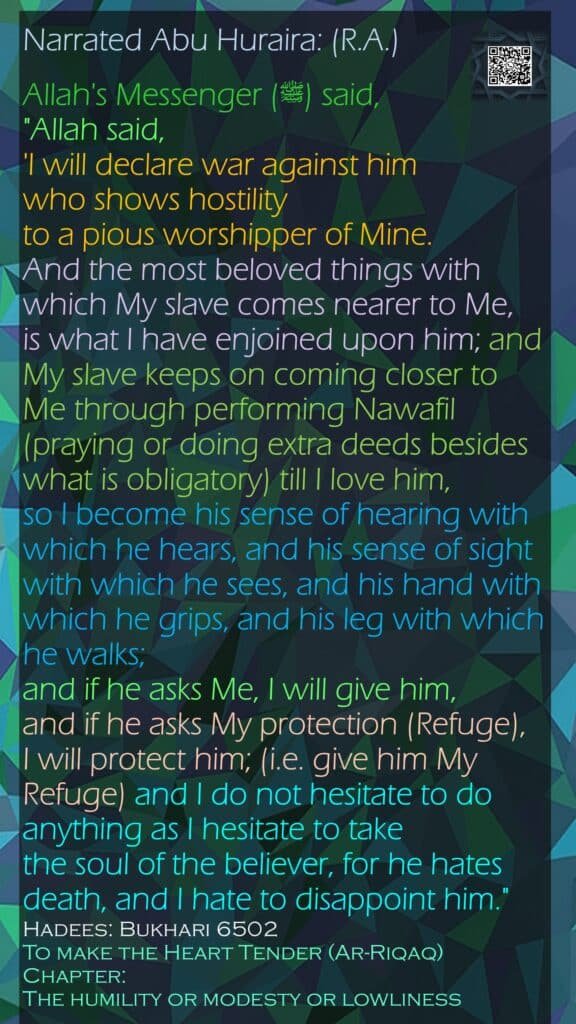 Narrated Abu Huraira: (R.A.)Allah's Messenger (ﷺ) said, "Allah said, 'I will declare war against him who shows hostility to a pious worshipper of Mine. And the most beloved things with which My slave comes nearer to Me, is what I have enjoined upon him; and My slave keeps on coming closer to Me through performing Nawafil (praying or doing extra deeds besides what is obligatory) till I love him, so I become his sense of hearing with which he hears, and his sense of sight with which he sees, and his hand with which he grips, and his leg with which he walks; and if he asks Me, I will give him, and if he asks My protection (Refuge), I will protect him; (i.e. give him My Refuge) and I do not hesitate to do anything as I hesitate to take the soul of the believer, for he hates death, and I hate to disappoint him."Hadees: Bukhari 6502To make the Heart Tender (Ar-Riqaq)Chapter: The humility or modesty or lowliness