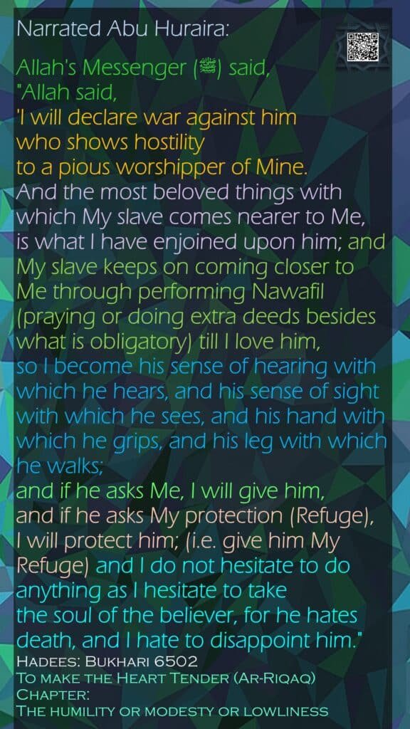 Narrated Abu Huraira:Allah's Messenger (ﷺ) said, "Allah said, 'I will declare war against him who shows hostility to a pious worshipper of Mine. And the most beloved things with which My slave comes nearer to Me, is what I have enjoined upon him; and My slave keeps on coming closer to Me through performing Nawafil (praying or doing extra deeds besides what is obligatory) till I love him, so I become his sense of hearing with which he hears, and his sense of sight with which he sees, and his hand with which he grips, and his leg with which he walks; and if he asks Me, I will give him, and if he asks My protection (Refuge), I will protect him; (i.e. give him My Refuge) and I do not hesitate to do anything as I hesitate to take the soul of the believer, for he hates death, and I hate to disappoint him."Hadees: Bukhari 6502To make the Heart Tender (Ar-Riqaq)Chapter: The humility or modesty or lowliness