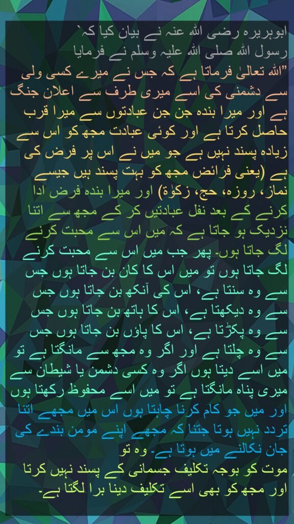 ابوہریرہ رضی اللہ عنہ نے بیان کیا کہ` 
رسول اللہ صلی اللہ علیہ وسلم نے فرمایا 
”اللہ تعالیٰ فرماتا ہے کہ جس نے میرے کسی ولی سے دشمنی کی اسے میری طرف سے اعلان جنگ ہے اور میرا بندہ جن جن عبادتوں سے میرا قرب حاصل کرتا ہے اور کوئی عبادت مجھ کو اس سے زیادہ پسند نہیں ہے جو میں نے اس پر فرض کی ہے (یعنی فرائض مجھ کو بہت پسند ہیں جیسے نماز، روزہ، حج، زکوٰۃ) اور میرا بندہ فرض ادا کرنے کے بعد نفل عبادتیں کر کے مجھ سے اتنا نزدیک ہو جاتا ہے کہ میں اس سے محبت کرنے لگ جاتا ہوں۔ پھر جب میں اس سے محبت کرنے لگ جاتا ہوں تو میں اس کا کان بن جاتا ہوں جس سے وہ سنتا ہے، اس کی آنکھ بن جاتا ہوں جس سے وہ دیکھتا ہے، اس کا ہاتھ بن جاتا ہوں جس سے وہ پکڑتا ہے، اس کا پاؤں بن جاتا ہوں جس سے وہ چلتا ہے اور اگر وہ مجھ سے مانگتا ہے تو میں اسے دیتا ہوں اگر وہ کسی دشمن یا شیطان سے میری پناہ مانگتا ہے تو میں اسے محفوظ رکھتا ہوں اور میں جو کام کرنا چاہتا ہوں اس میں مجھے اتنا تردد نہیں ہوتا جتنا کہ مجھے اپنے مومن بندے کی جان نکالنے میں ہوتا ہے۔ وہ تو 
موت کو بوجہ تکلیف جسمانی کے پسند نہیں کرتا 
اور مجھ کو بھی اسے تکلیف دینا برا لگتا ہے۔
