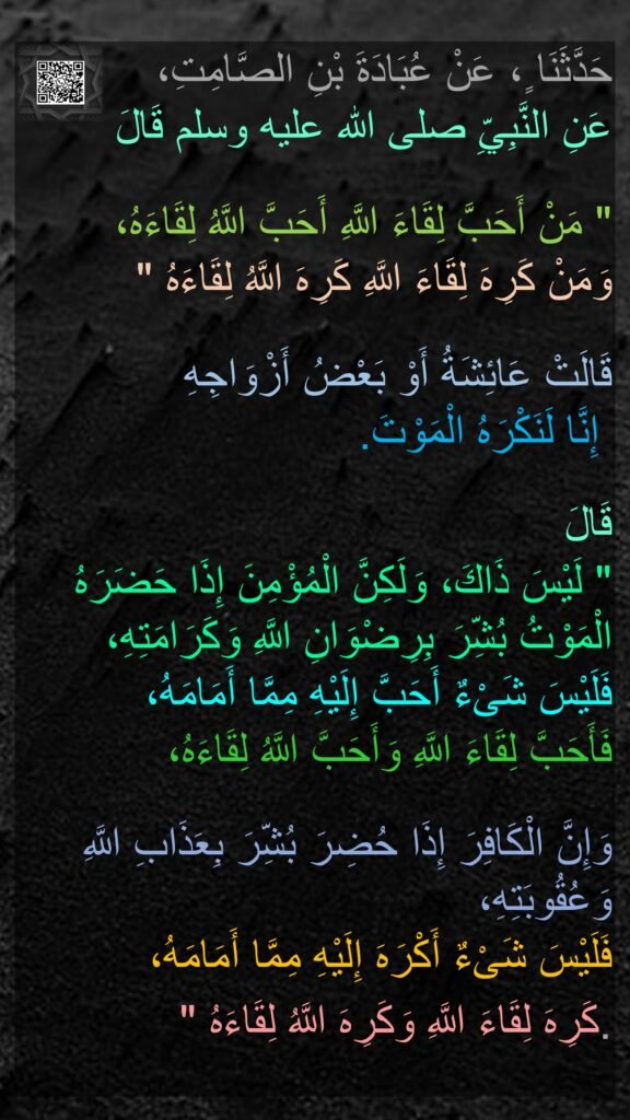 حَدَّثَنَا ٍ، عَنْ عُبَادَةَ بْنِ الصَّامِتِ، 
عَنِ النَّبِيِّ صلى الله عليه وسلم قَالَ ‏

"‏ مَنْ أَحَبَّ لِقَاءَ اللَّهِ أَحَبَّ اللَّهُ لِقَاءَهُ، 
وَمَنْ كَرِهَ لِقَاءَ اللَّهِ كَرِهَ اللَّهُ لِقَاءَهُ ‏"‏‏
‏ 
قَالَتْ عَائِشَةُ أَوْ بَعْضُ أَزْوَاجِهِ
 إِنَّا لَنَكْرَهُ الْمَوْتَ‏.‏

قَالَ 
‏"‏ لَيْسَ ذَاكَ، وَلَكِنَّ الْمُؤْمِنَ إِذَا حَضَرَهُ الْمَوْتُ بُشِّرَ بِرِضْوَانِ اللَّهِ وَكَرَامَتِهِ، 
فَلَيْسَ شَىْءٌ أَحَبَّ إِلَيْهِ مِمَّا أَمَامَهُ، 
فَأَحَبَّ لِقَاءَ اللَّهِ وَأَحَبَّ اللَّهُ لِقَاءَهُ، 

وَإِنَّ الْكَافِرَ إِذَا حُضِرَ بُشِّرَ بِعَذَابِ اللَّهِ وَعُقُوبَتِهِ، 
فَلَيْسَ شَىْءٌ أَكْرَهَ إِلَيْهِ مِمَّا أَمَامَهُ، 
كَرِهَ لِقَاءَ اللَّهِ وَكَرِهَ اللَّهُ لِقَاءَهُ ‏"