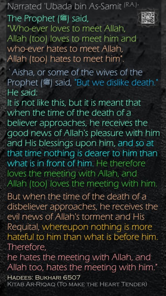 Narrated 'Ubada bin As-Samit (R.A.):The Prophet (ﷺ) said, "Who-ever loves to meet Allah, Allah (too) loves to meet him and who-ever hates to meet Allah, Allah (too) hates to meet him". `Aisha, or some of the wives of the Prophet (ﷺ) said, "But we dislike death." He said:It is not like this, but it is meant that when the time of the death of a believer approaches, he receives the good news of Allah's pleasure with him and His blessings upon him, and so at that time nothing is dearer to him than what is in front of him. He therefore loves the meeting with Allah, and Allah (too) loves the meeting with him. But when the time of the death of a disbeliever approaches, he receives the evil news of Allah's torment and His Requital, whereupon nothing is more hateful to him than what is before him. Therefore, he hates the meeting with Allah, and Allah too, hates the meeting with him."Hadees: Bukhari 6507Kitab Ar-Riqaq (To make the Heart Tender)