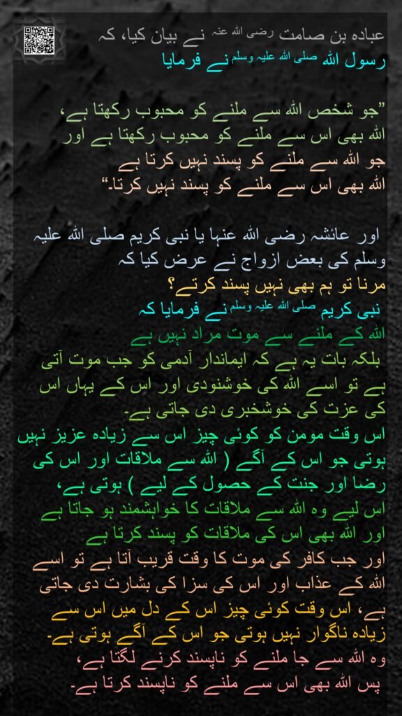 عبادہ بن صامت رضی اللہ عنہ  نے بیان کیا، کہ 
رسول اللہ صلی اللہ علیہ وسلم نے فرمایا 

”جو شخص اللہ سے ملنے کو محبوب رکھتا ہے، 
اللہ بھی اس سے ملنے کو محبوب رکھتا ہے اور 
جو اللہ سے ملنے کو پسند نہیں کرتا ہے 
اللہ بھی اس سے ملنے کو پسند نہیں کرتا۔“

 اور عائشہ رضی اللہ عنہا یا نبی کریم صلی اللہ علیہ وسلم کی بعض ازواج نے عرض کیا کہ 
مرنا تو ہم بھی نہیں پسند کرتے؟
 نبی کریم صلی اللہ علیہ وسلم نے فرمایا کہ 
اللہ کے ملنے سے موت مراد نہیں ہے
 بلکہ بات یہ ہے کہ ایماندار آدمی کو جب موت آتی ہے تو اسے اللہ کی خوشنودی اور اس کے یہاں اس کی عزت کی خوشخبری دی جاتی ہے۔ 
اس وقت مومن کو کوئی چیز اس سے زیادہ عزیز نہیں ہوتی جو اس کے آگے ( اللہ سے ملاقات اور اس کی رضا اور جنت کے حصول کے لیے ) ہوتی ہے، 
اس لیے وہ اللہ سے ملاقات کا خواہشمند ہو جاتا ہے اور اللہ بھی اس کی ملاقات کو پسند کرتا ہے 
اور جب کافر کی موت کا وقت قریب آتا ہے تو اسے اللہ کے عذاب اور اس کی سزا کی بشارت دی جاتی ہے، اس وقت کوئی چیز اس کے دل میں اس سے زیادہ ناگوار نہیں ہوتی جو اس کے آگے ہوتی ہے۔ 
وہ اللہ سے جا ملنے کو ناپسند کرنے لگتا ہے،
 پس اللہ بھی اس سے ملنے کو ناپسند کرتا ہے۔ 