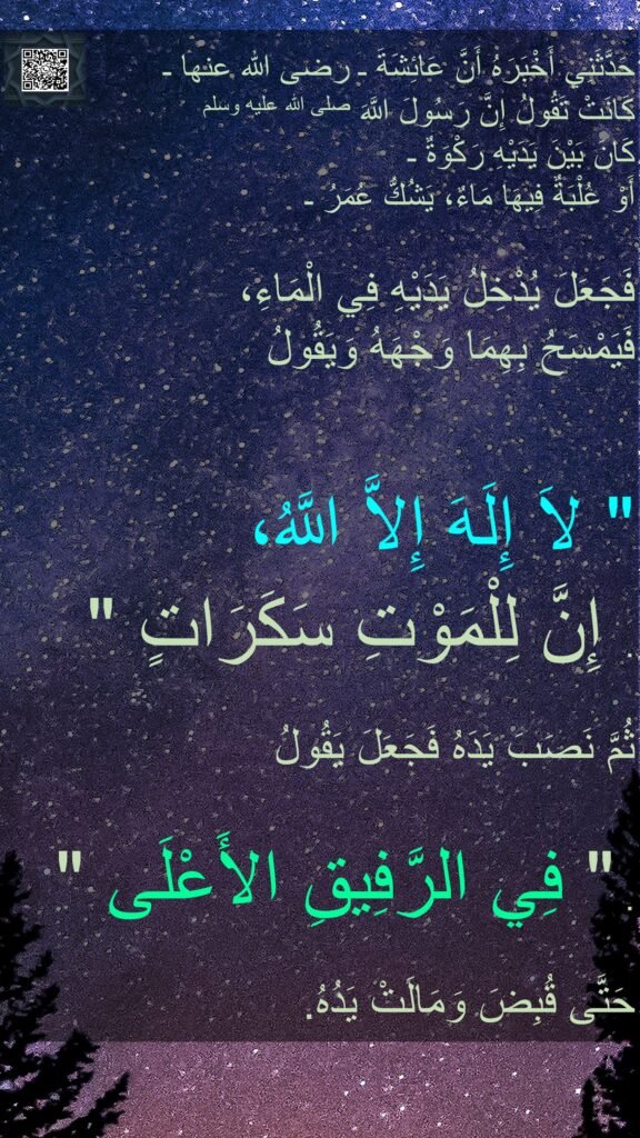 حَدَّثَنِي أَخْبَرَهُ أَنَّ عَائِشَةَ ـ رضى الله عنها ـ 
كَانَتْ تَقُولُ إِنَّ رَسُولَ اللَّهَ صلى الله عليه وسلم 
كَانَ بَيْنَ يَدَيْهِ رَكْوَةٌ ـ 
أَوْ عُلْبَةٌ فِيهَا مَاءٌ، يَشُكُّ عُمَرُ ـ 

فَجَعَلَ يُدْخِلُ يَدَيْهِ فِي الْمَاءِ، 
فَيَمْسَحُ بِهِمَا وَجْهَهُ وَيَقُولُ 

‏"‏ لاَ إِلَهَ إِلاَّ اللَّهُ،
 إِنَّ لِلْمَوْتِ سَكَرَاتٍ ‏"‏‏.‏
 
ثُمَّ نَصَبَ يَدَهُ فَجَعَلَ يَقُولُ 

‏"‏ فِي الرَّفِيقِ الأَعْلَى ‏"‏‏.‏ 

حَتَّى قُبِضَ وَمَالَتْ يَدُهُ‏.
