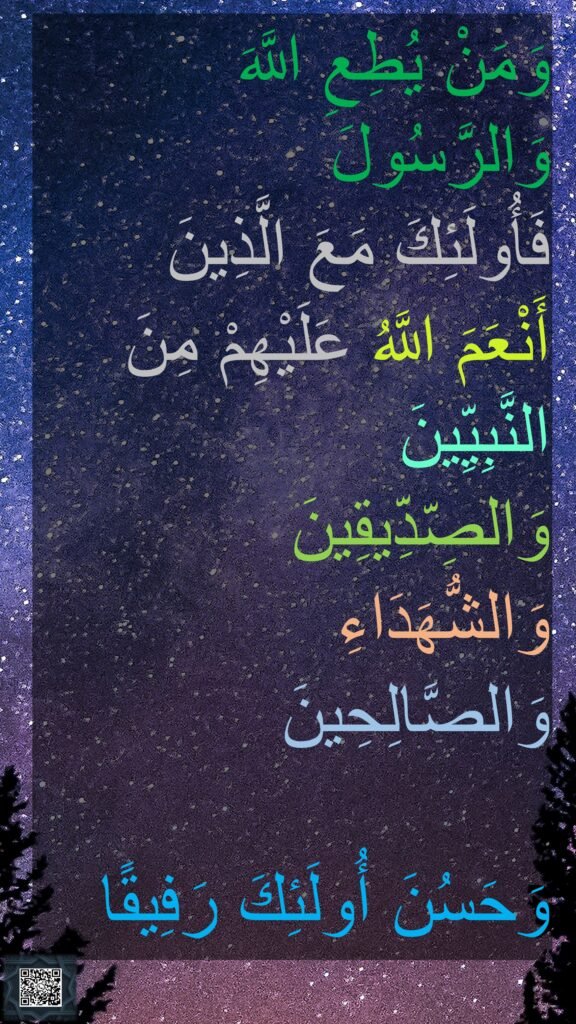 وَمَنْ يُطِعِ اللَّهَ وَالرَّسُولَ 
فَأُولَئِكَ مَعَ الَّذِينَ 
أَنْعَمَ اللَّهُ عَلَيْهِمْ مِنَ النَّبِيِّينَ 
وَالصِّدِّيقِينَ 
وَالشُّهَدَاءِ 
وَالصَّالِحِينَ 

وَحَسُنَ أُولَئِكَ رَفِيقًا