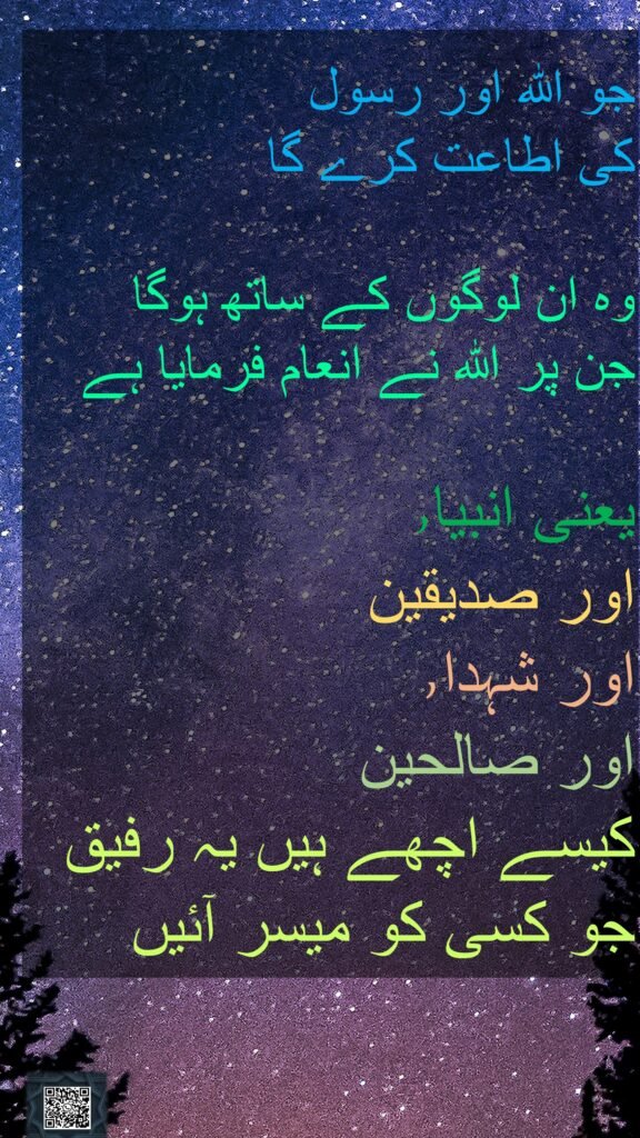 جو اللہ اور رسول 
کی اطاعت کرے گا 

وہ ان لوگوں کے ساتھ ہوگا 
جن پر اللہ نے انعام فرمایا ہے
 
یعنی انبیا٫ 
اور صدیقین 
اور شہدا٫ 
اور صالحین 
کیسے اچھے ہیں یہ رفیق 
جو کسی کو میسر آئیں 
