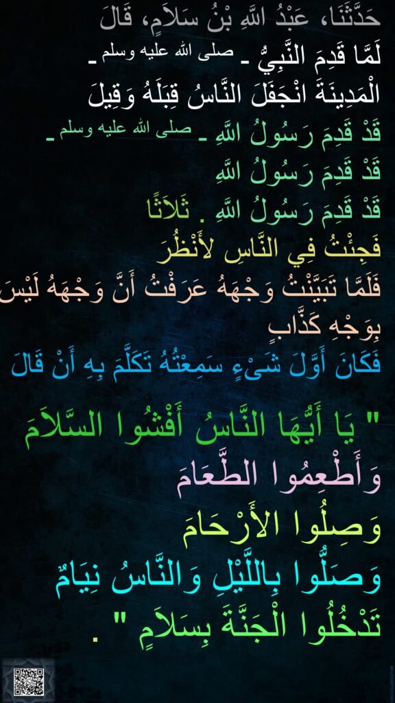 حَدَّثَنَا، عَبْدُ اللَّهِ بْنُ سَلاَمٍ، قَالَ 
لَمَّا قَدِمَ النَّبِيُّ ـ صلى الله عليه وسلم ـ 
الْمَدِينَةَ انْجَفَلَ النَّاسُ قِبَلَهُ وَقِيلَ 
قَدْ قَدِمَ رَسُولُ اللَّهِ ـ صلى الله عليه وسلم ـ 
قَدْ قَدِمَ رَسُولُ اللَّهِ 
قَدْ قَدِمَ رَسُولُ اللَّهِ ‏.‏ ثَلاَثًا 
فَجِئْتُ فِي النَّاسِ لأَنْظُرَ 
فَلَمَّا تَبَيَّنْتُ وَجْهَهُ عَرَفْتُ أَنَّ وَجْهَهُ لَيْسَ بِوَجْهِ كَذَّابٍ 
فَكَانَ أَوَّلَ شَىْءٍ سَمِعْتُهُ تَكَلَّمَ بِهِ أَنْ قَالَ ‏ 

"‏ يَا أَيُّهَا النَّاسُ أَفْشُوا السَّلاَمَ وَأَطْعِمُوا الطَّعَامَ 
وَصِلُوا الأَرْحَامَ 
وَصَلُّوا بِاللَّيْلِ وَالنَّاسُ نِيَامٌ 
تَدْخُلُوا الْجَنَّةَ بِسَلاَمٍ ‏"‏ ‏.
