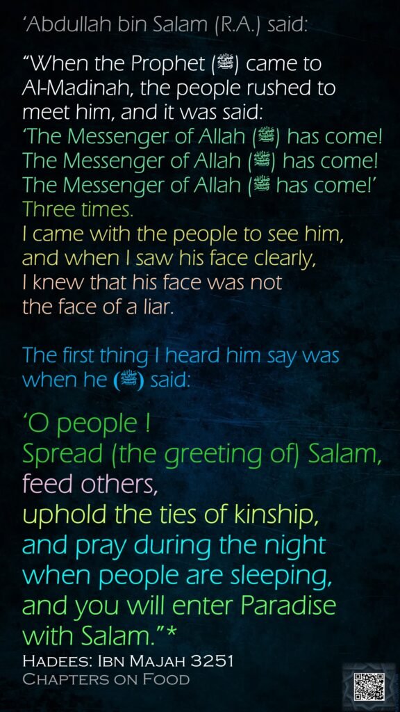 ‘Abdullah bin Salam (R.A.) said:“When the Prophet (ﷺ) came to Al-Madinah, the people rushed to meet him, and it was said: ‘The Messenger of Allah (ﷺ) has come! The Messenger of Allah (ﷺ) has come! The Messenger of Allah (ﷺ has come!’ Three times. I came with the people to see him, and when I saw his face clearly, I knew that his face was not the face of a liar.The first thing I heard him say was when he (ﷺ) said: ‘O people ! Spread (the greeting of) Salam, feed others, uphold the ties of kinship, and pray during the night when people are sleeping, and you will enter Paradise with Salam.”*Hadees: Ibn Majah 3251Chapters on Food