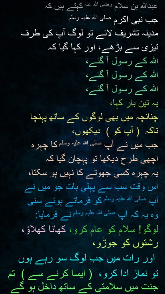 عبداللہ بن سلام رضی اللہ عنہ کہتے ہیں کہ 
جب نبی اکرم صلی اللہ علیہ وسلم 
مدینہ تشریف لائے تو لوگ آپ کی طرف 
تیزی سے بڑھے، اور کہا گیا کہ 
اللہ کے رسول آ گئے، 
اللہ کے رسول آ گئے، 
اللہ کے رسول آ گئے، 
یہ تین بار کہا، 
چنانچہ میں بھی لوگوں کے ساتھ پہنچا 
تاکہ  ( آپ کو )  دیکھوں، 
جب میں نے آپ صلی اللہ علیہ وسلم کا چہرہ 
اچھی طرح دیکھا تو پہچان گیا کہ 
یہ چہرہ کسی جھوٹے کا نہیں ہو سکتا، 
اس وقت سب سے پہلی بات جو میں نے 
آپ صلی اللہ علیہ وسلم کو فرماتے ہوئے سنی 
وہ یہ کہ آپ صلی اللہ علیہ وسلم نے فرمایا:  
لوگو! سلام کو عام کرو، کھانا کھلاؤ، رشتوں کو جوڑو،
 اور رات میں جب لوگ سو رہے ہوں 
تو نماز ادا کرو،  ( ایسا کرنے سے )  تم جنت میں سلامتی کے ساتھ داخل ہو گے
