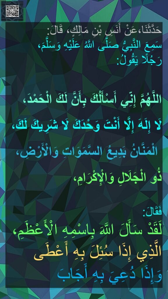 حَدَّثَنَا
سَمِعَ النَّبِيُّ صَلَّى اللَّهُ عَلَيْهِ وَسَلَّمَ،
رَجُلًا يَقُولُ:

اللَّهُمَّ إِنِّي أَسْأَلُكَ بِأَنَّ لَكَ الْحَمْدَ،
لَا إِلَهَ إِلَّا أَنْتَ وَحْدَكَ لَا شَرِيكَ لَكَ،
‏‏‏‏‏‏‏‏ الْمَنَّانُ بَدِيعُ السَّمَوَاتِ وَالْأَرْضِ،
ذُو الْجَلَالِ وَالْإِكْرَامِ،

فَقَالَ:
لَقَدْ سَأَلَ اللَّهَ بِاسْمِهِ الْأَعْظَمِ،
الَّذِي إِذَا سُئِلَ بِهِ أَعْطَى
